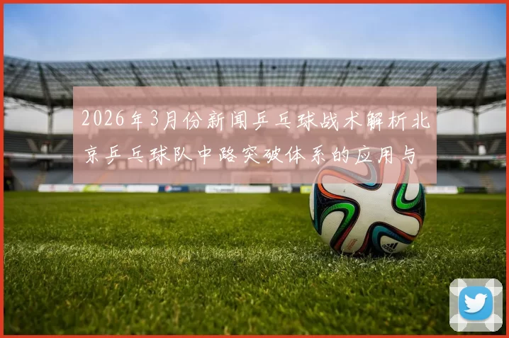 2026年3月份新闻乒乓球战术解析北京乒乓球队中路突破体系的应用与发展