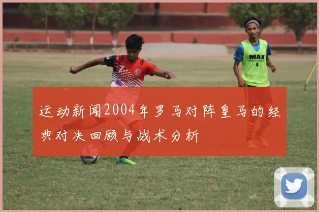 运动新闻2004年罗马对阵皇马的经典对决回顾与战术分析