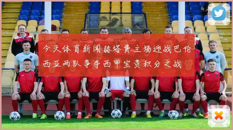 今天体育新闻赫塔费主场迎战巴伦西亚两队争夺西甲宝贵积分之战
