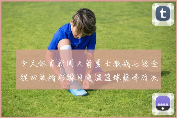 今天体育新闻火箭勇士激战七场全程回放精彩瞬间重温篮球巅峰对决