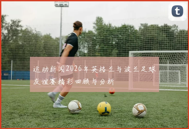 运动新闻2026年英格兰与波兰足球友谊赛精彩回顾与分析