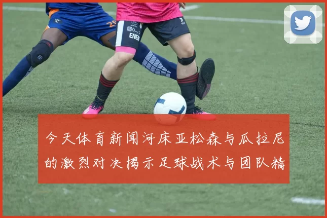 今天体育新闻河床亚松森与瓜拉尼的激烈对决揭示足球战术与团队精神的较量